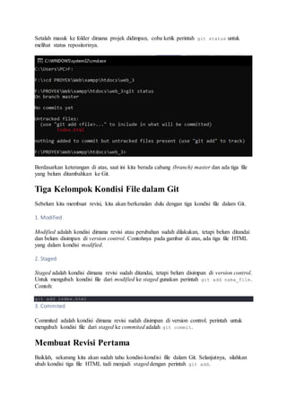 Setalah masuk ke folder dimana projek didimpan, coba ketik perintah git status untuk
melihat status repositorinya.
Berdasarkan keterangan di atas, saat ini kita berada cabang (branch) master dan ada tiga file
yang belum ditambahkan ke Git.
Tiga Kelompok Kondisi File dalam Git
Sebelum kita membuat revisi, kita akan berkenalan dulu dengan tiga kondisi file dalam Git.
1. Modified
Modified adalah kondisi dimana revisi atau perubahan sudah dilakukan, tetapi belum ditandai
dan belum disimpan di version control. Contohnya pada gambar di atas, ada tiga file HTML
yang dalam kondisi modified.
2. Staged
Staged adalah kondisi dimana revisi sudah ditandai, tetapi belum disimpan di version control.
Untuk mengubah kondisi file dari modified ke staged gunakan perintah git add nama_file.
Contoh:
git add index.html
3. Commited
Commited adalah kondisi dimana revisi sudah disimpan di version control. perintah untuk
mengubah kondisi file dari staged ke commited adalah git commit.
Membuat Revisi Pertama
Baiklah, sekarang kita akan sudah tahu kondisi-kondisi file dalam Git. Selanjutnya, silahkan
ubah kondisi tiga file HTML tadi menjadi staged dengan perintah git add.
 