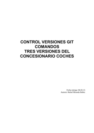 CONTROL VERSIONES GIT
COMANDOS
TRES VERSIONES DEL
CONCESIONARIO COCHES
Fecha entrega: 06-05-15
Autores: Rafael Miranda Ibáñez
 