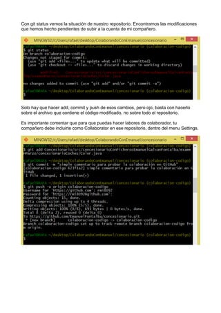 Con git status vemos la situación de nuestro repositorio. Encontramos las modificaciones
que hemos hecho pendientes de subir a la cuenta de mi compañero.
Solo hay que hacer add, commit y push de esos cambios, pero ojo, basta con hacerlo
sobre el archivo que contiene el código modificado, no sobre todo el repositorio.
Es importante comentar que para que puedas hacer labores de colaborador, tu
compañero debe incluirte como Collaborator en ese repositorio, dentro del menu Settings.
 