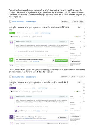 Por último hacemos el merge para unificar el código original con mis modificaciones de
código, y vemos en la siguiente imagen que lo que va a pasar es que mis modificaciones,
presentes en la rama “colaboracion-código” se van a incluir en la rama “master” original de
mi compañero.
Observamos ahora que se ha ejecutado el merge, y me ofrece la posibilidad de eliminar la
branch creada para llevar a cabo todo este proceso:
 