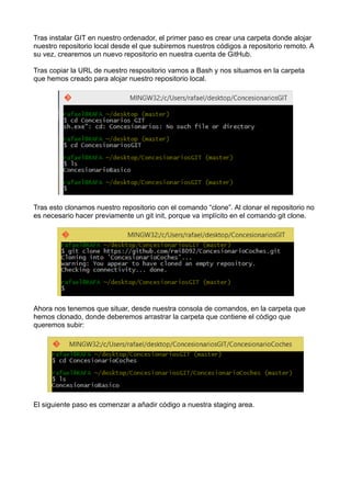 Tras instalar GIT en nuestro ordenador, el primer paso es crear una carpeta donde alojar
nuestro repositorio local desde el que subiremos nuestros códigos a repositorio remoto. A
su vez, crearemos un nuevo repositorio en nuestra cuenta de GitHub.
Tras copiar la URL de nuestro respositorio vamos a Bash y nos situamos en la carpeta
que hemos creado para alojar nuestro repositorio local.
Tras esto clonamos nuestro repositorio con el comando “clone”. Al clonar el repositorio no
es necesario hacer previamente un git init, porque va implícito en el comando git clone.
Ahora nos tenemos que situar, desde nuestra consola de comandos, en la carpeta que
hemos clonado, donde deberemos arrastrar la carpeta que contiene el código que
queremos subir:
El siguiente paso es comenzar a añadir código a nuestra staging area.
 