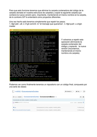 Para que esto funcione tenemos que eliminar la carpeta contenedora del código de la
carpeta clonada en nuestra estructura de carpetas y copiar la siguiente carpeta que
contiene la nueva versión pero, importante, manteniendo el mismo nombre en la carpeta,
de lo contrario GIT lo entenderá como proyectos diferentes.
Una vez hecho esto tenemos simplemente que repetir los pasos:
1. #git add --all. 2. # git commit -m “el mensaje que queramos”. 3. #git push -u origin
master
Y volvemos a repetir esta
operación eliminando la
carpeta contenedor del
código y copiando la nueva
versión (recordemos,
manteniendo el mismo
nombre a la carpeta).
Podemos ver como finalmente tenemos un repositorio con un código final, compuesto por
una serie de clases:
 