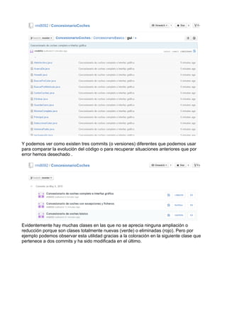 Y podemos ver como existen tres commits (o versiones) diferentes que podemos usar
para comparar la evolución del código o para recuperar situaciones anteriores que por
error hemos desechado .
Evidentemente hay muchas clases en las que no se aprecia ninguna ampliación o
reducción porque son clases totalmente nuevas (verde) o eliminadas (rojo). Pero por
ejemplo podemos observar esta utilidad gracias a la coloración en la siguiente clase que
pertenece a dos commits y ha sido modificada en el último.
 