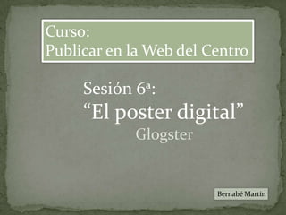 Curso: Publicar en la Web del Centro Sesión 6ª: “El poster digital” Glogster Bernabé Martín 