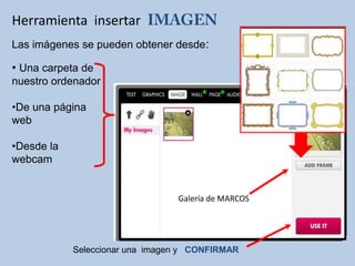 Herramienta insertar
Las imágenes se pueden obtener desde:
• Una carpeta de
nuestro ordenador
•De una página
web
•Desde la
webcam
Seleccionar una imagen y CONFIRMAR
Galería de MARCOS
 