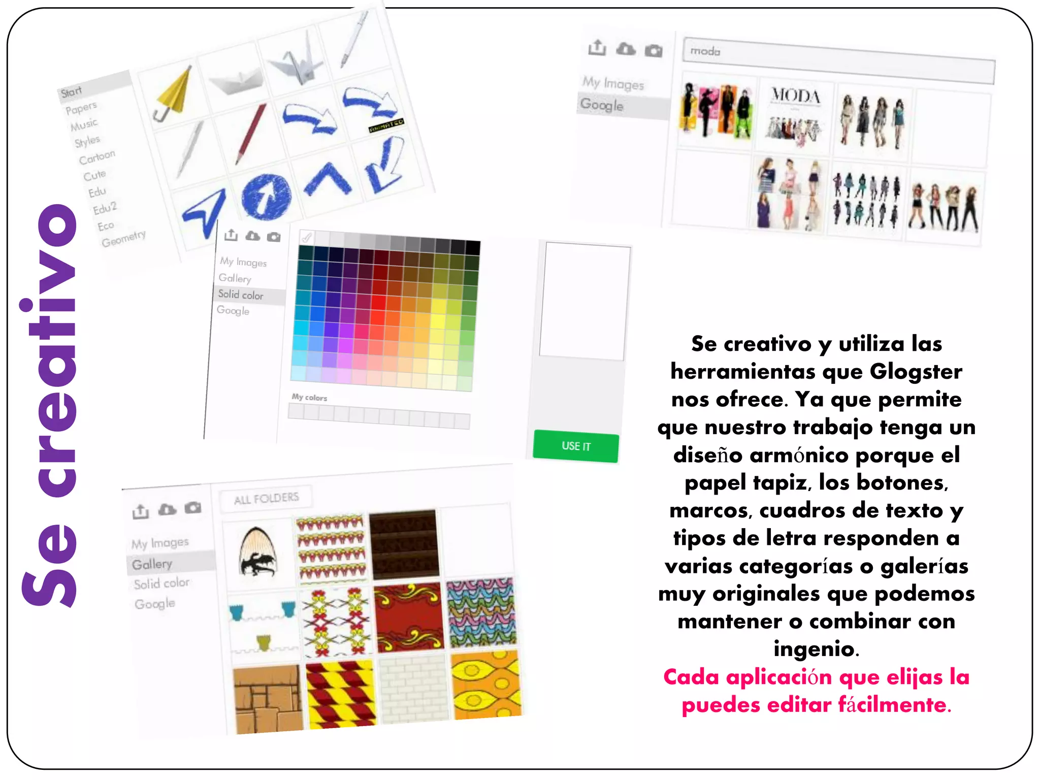 Secreativo
Se creativo y utiliza las
herramientas que Glogster
nos ofrece. Ya que permite
que nuestro trabajo tenga un
diseño armónico porque el
papel tapiz, los botones,
marcos, cuadros de texto y
tipos de letra responden a
varias categorías o galerías
muy originales que podemos
mantener o combinar con
ingenio.
Cada aplicación que elijas la
puedes editar fácilmente.
 