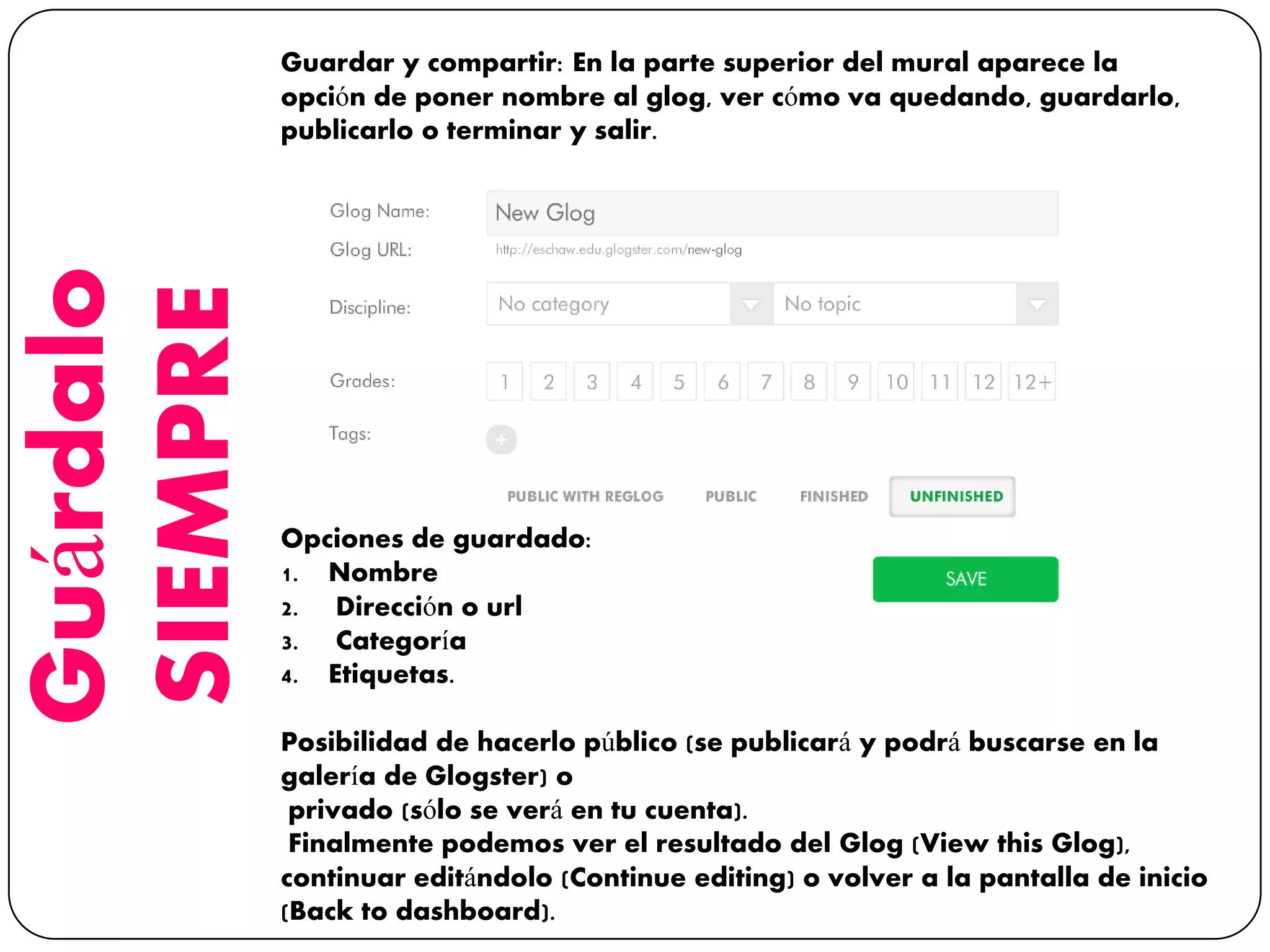 Guárdalo
SIEMPRE
Guardar y compartir: En la parte superior del mural aparece la
opción de poner nombre al glog, ver cómo va quedando, guardarlo,
publicarlo o terminar y salir.
Opciones de guardado:
1. Nombre
2. Dirección o url
3. Categoría
4. Etiquetas.
Posibilidad de hacerlo público (se publicará y podrá buscarse en la
galería de Glogster) o
privado (sólo se verá en tu cuenta).
Finalmente podemos ver el resultado del Glog (View this Glog),
continuar editándolo (Continue editing) o volver a la pantalla de inicio
(Back to dashboard).
 