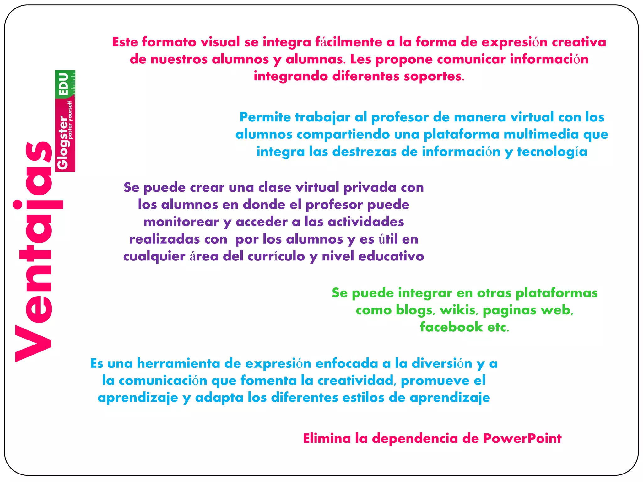 Ventajas Este formato visual se integra fácilmente a la forma de expresión creativa
de nuestros alumnos y alumnas. Les propone comunicar información
integrando diferentes soportes.
Permite trabajar al profesor de manera virtual con los
alumnos compartiendo una plataforma multimedia que
integra las destrezas de información y tecnología
Se puede crear una clase virtual privada con
los alumnos en donde el profesor puede
monitorear y acceder a las actividades
realizadas con por los alumnos y es útil en
cualquier área del currículo y nivel educativo
Se puede integrar en otras plataformas
como blogs, wikis, paginas web,
facebook etc.
Es una herramienta de expresión enfocada a la diversión y a
la comunicación que fomenta la creatividad, promueve el
aprendizaje y adapta los diferentes estilos de aprendizaje
Elimina la dependencia de PowerPoint
 