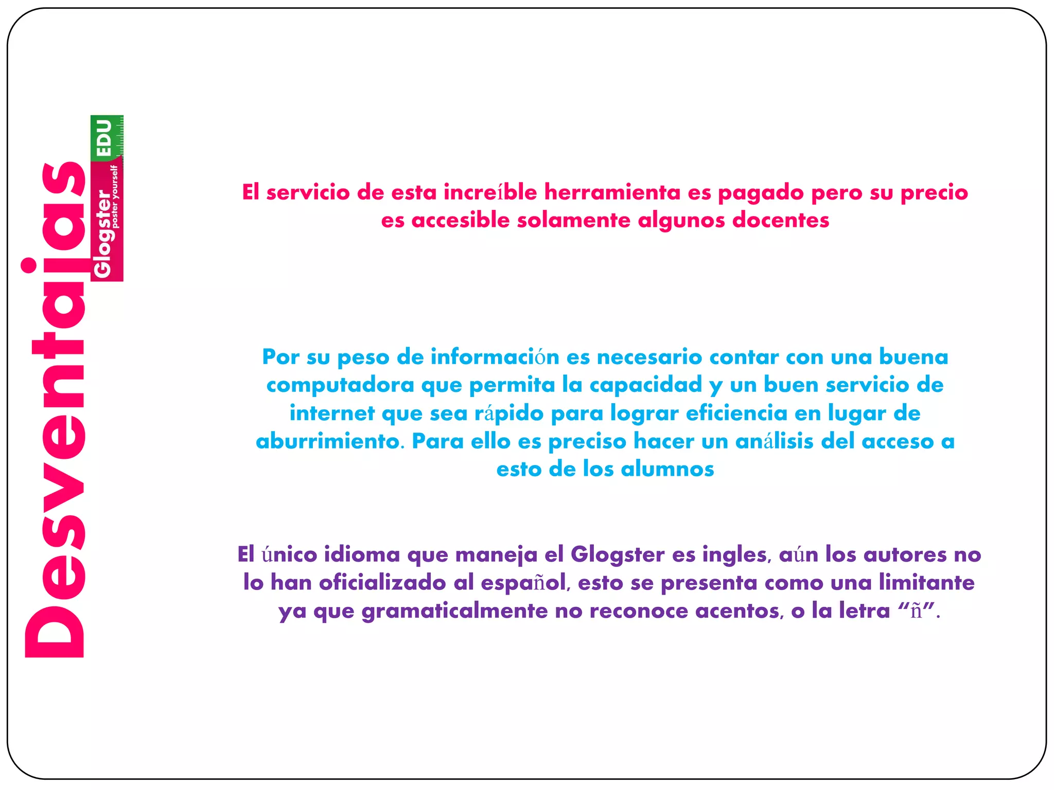 Desventajas
El servicio de esta increíble herramienta es pagado pero su precio
es accesible solamente algunos docentes
Por su peso de información es necesario contar con una buena
computadora que permita la capacidad y un buen servicio de
internet que sea rápido para lograr eficiencia en lugar de
aburrimiento. Para ello es preciso hacer un análisis del acceso a
esto de los alumnos
El único idioma que maneja el Glogster es ingles, aún los autores no
lo han oficializado al español, esto se presenta como una limitante
ya que gramaticalmente no reconoce acentos, o la letra “ñ”.
 