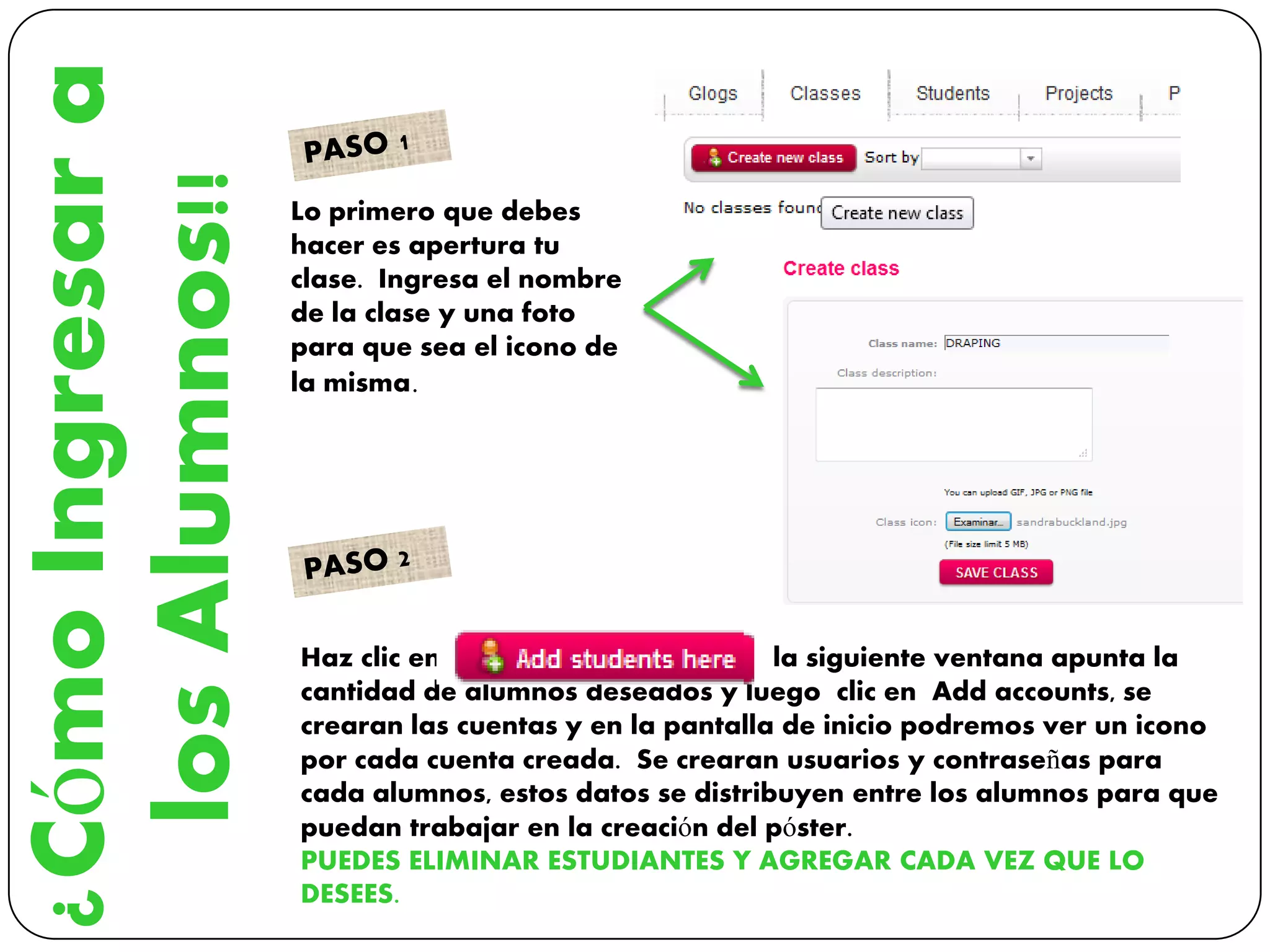 ¿CómoIngresara
losAlumnos!! Lo primero que debes
hacer es apertura tu
clase. Ingresa el nombre
de la clase y una foto
para que sea el icono de
la misma.
Haz clic en la siguiente ventana apunta la
cantidad de alumnos deseados y luego clic en Add accounts, se
crearan las cuentas y en la pantalla de inicio podremos ver un icono
por cada cuenta creada. Se crearan usuarios y contraseñas para
cada alumnos, estos datos se distribuyen entre los alumnos para que
puedan trabajar en la creación del póster.
PUEDES ELIMINAR ESTUDIANTES Y AGREGAR CADA VEZ QUE LO
DESEES.
 