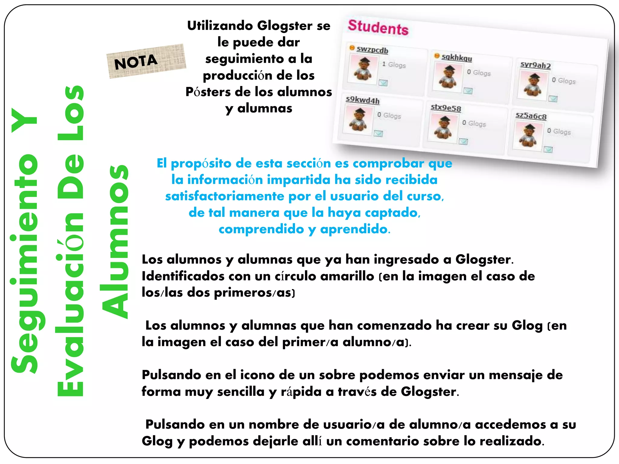 SeguimientoY
EvaluaciónDeLos
Alumnos
Utilizando Glogster se
le puede dar
seguimiento a la
producción de los
Pósters de los alumnos
y alumnas
Los alumnos y alumnas que ya han ingresado a Glogster.
Identificados con un círculo amarillo (en la imagen el caso de
los/las dos primeros/as)
Los alumnos y alumnas que han comenzado ha crear su Glog (en
la imagen el caso del primer/a alumno/a).
Pulsando en el icono de un sobre podemos enviar un mensaje de
forma muy sencilla y rápida a través de Glogster.
Pulsando en un nombre de usuario/a de alumno/a accedemos a su
Glog y podemos dejarle allí un comentario sobre lo realizado.
El propósito de esta sección es comprobar que
la información impartida ha sido recibida
satisfactoriamente por el usuario del curso,
de tal manera que la haya captado,
comprendido y aprendido.
 