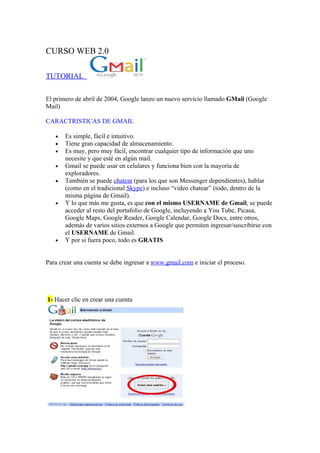 CURSO WEB 2.0

TUTORIAL

El primero de abril de 2004, Google lanzo un nuevo servicio llamado GMail (Google
Mail)

CARACTRISTICAS DE GMAIL

   •   Es simple, fácil e intuitivo.
   •   Tiene gran capacidad de almacenamiento.
   •   Es muy, pero muy fácil, encontrar cualquier tipo de información que uno
       necesite y que esté en algún mail.
   •   Gmail se puede usar en celulares y funciona bien con la mayoría de
       exploradores.
   •   También se puede chatear (para los que son Messenger dependientes), hablar
       (como en el tradicional Skype) e incluso “video chatear” (todo, dentro de la
       misma página de Gmail).
   •   Y lo que más me gusta, es que con el mismo USERNAME de Gmail, se puede
       acceder al resto del portafolio de Google, incluyendo a You Tube, Picasa,
       Google Maps, Google Reader, Google Calendar, Google Docs, entre otros,
       además de varios sitios externos a Google que permiten ingresar/suscribirse con
       el USERNAME de Gmail.
   •   Y por si fuera poco, todo es GRATIS


Para crear una cuenta se debe ingresar a www.gmail.com e iniciar el proceso.




1- Hacer clic en crear una cuenta
 