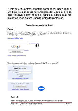 Neste tutorial estarei mostrar como fazer um e-mail e
um blog utilizando as ferramentas do Google, é tudo
bem intuitivo basta seguir o passo a passo que em
instantes você estara usando estas ferramentas.

                          Fazendo uma conta no Gmail

Passo 1
Fazendo um e-mail no GMAIL, abra seu navegador da internet (Internet Explorer ou
Firefox) e digite na barra de navegação o seguinte link:

http://mail.google.com/




Na pagina que se abriu bem em baixo clique onde diz “Criar uma conta”.




     Passo 2
     Nesta nova pagina que se abriu é só seguir os passos para fazer o e-mail.
     Kety Costa 25/02/2011 ketyatsoc@gmail.com                                   Página 2
 