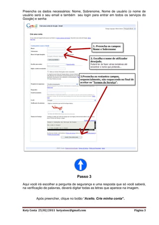 Preencha os dados necessários: Nome, Sobrenome, Nome de usuário (o nome de
usuário será o seu email e também seu login para entrar em todos os serviços do
Google) e senha




                                   Passo 3
Aqui você irá escolher a pergunta de segurança e uma resposta que só você saberá,
na verificação de palavras, deverá digitar todas as letras que aparece na imagem.


        Após preencher, clique no botão “Aceito. Crie minha conta”.


Kety Costa 25/02/2011 ketyatsoc@gmail.com                                Página 3
 