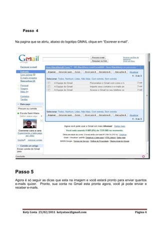 Passo 4

Na pagina que se abriu, abaixo do logotipo GMAIL clique em “Escrever e-mail”.




Passo 5
Agora é só seguir as dicas que esta na imagem e você estará pronto para enviar quantos
e-mails quizer. Pronto, sua conta no Gmail esta pronta agora, você já pode enviar e
receber e-mails.




     Kety Costa 25/02/2011 ketyatsoc@gmail.com                                  Página 4
 