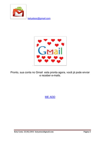ketyatsoc@gmail.com




                     .


Pronto, sua conta no Gmail esta pronta agora, você já pode enviar
                       e receber e-mails.




                                  ME ADD




  Kety Costa 25/02/2011 ketyatsoc@gmail.com                 Página 5
 