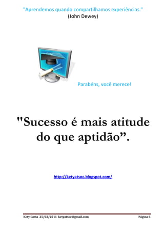 "Aprendemos quando compartilhamos experiências."
                 (John Dewey)




                                   Parabéns, você merece!




"Sucesso é mais atitude
   do que aptidão”.

                    http://ketyatsoc.blogspot.com/




 Kety Costa 25/02/2011 ketyatsoc@gmail.com                  Página 6
 