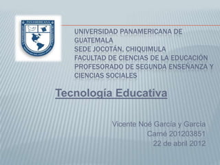 UNIVERSIDAD PANAMERICANA DE
   GUATEMALA
   SEDE JOCOTÁN, CHIQUIMULA
   FACULTAD DE CIENCIAS DE LA EDUCACIÓN
   PROFESORADO DE SEGUNDA ENSEÑANZA Y
   CIENCIAS SOCIALES

Tecnología Educativa

            Vicente Noé García y García
                      Carné 201203851
                        22 de abril 2012
 