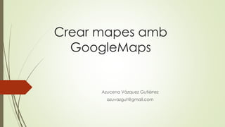 Crear mapes amb
GoogleMaps
Azucena Vázquez Gutiérrez
azuvazgut@gmail.com
 