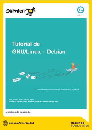 Tutorial de
      GNU/Linux – Debian




                                  Colección de aplicaciones gratuitas para contextos educativos




  Plan Integral de Educación Digital
  Dirección Operativa de Incorporación de Tecnologías (InTec)




Ministerio de Educación
 
