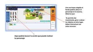 Una vez hayas elegido el
fondo podrás ubicar el
personaje en la escena,
Observa que:
Te permite dar
movimiento, girar o ubicar
los objetos en otro lugar,
debes interactuar con
estos recursos.
Aquí podrás buscar la acción que puede realizar
tu personaje
 