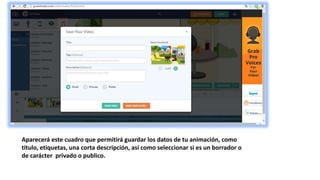 Aparecerá este cuadro que permitirá guardar los datos de tu animación, como
titulo, etiquetas, una corta descripción, así como seleccionar si es un borrador o
de carácter privado o publico.
 