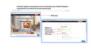 Si deseas ingresar nuevamente a ver tu animación y/o a editarla ingresas
nuevamente en el link (al inicio del tutorial está)
Click aquí
Digitas tu
correo y tu
contraseña y
click aquí
 