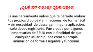 ¿QUÉ ES? Y PARA QUE SIRVE
Es una herramienta online que te permite realizar
tus propios dibujos y animaciones, de forma fácil
y sin necesidad de descargar ninguna aplicación,
solo debes registrarte. Fue creada por algunos
empresarios de EEUU con la finalidad de que
cualquier usuario pueda crear su propia
animación de forma asequible y funcional.
 