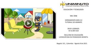 EDUCACIÓN Y TECNOLOGÍA
NRC 3998
HERRAMIENTA WEB 2.0
TUTORIAL GO ANIMATE
DEISY LIZARAZO.
ID 53.007.610
FACULTAD DE EDUCACIÓN
LICENCIATURA EN PEDAGOGÍA INFANTIL
Bogotá. D.C., Colombia Agosto 8 de 2015
 