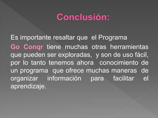 Es importante resaltar que el Programa
Go Conqr tiene muchas otras herramientas
que pueden ser exploradas, y son de uso fácil,
por lo tanto tenemos ahora conocimiento de
un programa que ofrece muchas maneras de
organizar información para facilitar el
aprendizaje.
 