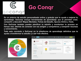 Es un entorno de estudio personalizado online y gratuito que te ayuda a mejorar tu
aprendizaje. GoConqr incluye herramientas de aprendizaje que te permiten crear,
compartir y descubrir Mapas Mentales, Fichas de Estudio, Apunes Online y Tests.
Con GoConqr también puedes planificar tu estudio y monitorizar tu proceso en
tiempo real, además de conectar con tus amigos y compañeros y compartir recursos
y conocimiento.
Todo esto convierte a GoConqr en la plataforma de aprendizaje definitiva que te
ayuda a transformar tu estudio y a ser más efectivo.
 