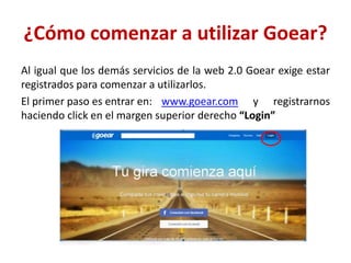¿Cómo comenzar a utilizar Goear?
Al igual que los demás servicios de la web 2.0 Goear exige estar
registrados para comenzar a utilizarlos.
El primer paso es entrar en: www.goear.com y registrarnos
haciendo click en el margen superior derecho “Login”
 