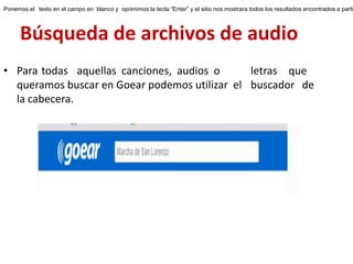 Búsqueda de archivos de audio
• Para todas aquellas canciones, audios o letras que
queramos buscar en Goear podemos utilizar el buscador de
la cabecera.
Ponemos el texto en el campo en blanco y oprimimos la tecla “Enter” y el sitio nos mostrara todos los resultados encontrados a parti
 