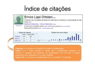 Índice de citações

Citações: é o número de citações de todas as publicações.
Índice h: é o maior número h, sendo que h publicações possuem, no
mínimo, h citações. Por exemplo, um pesquisador com h=5 tem 5 artigos
publicados que receberam 5 ou mais citações.
Índice i10: é o número de publicações com, no mínimo, 10 citações.

 