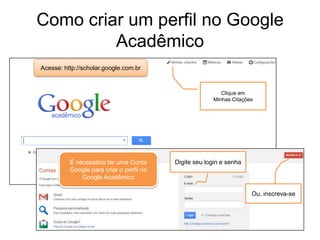 Como criar um perfil no Google
Acadêmico
Acesse: http://scholar.google.com.br

Clique em
Minhas Citações

É necessário ter uma Conta
Google para criar o perfil no
Google Acadêmico

Digite seu login e senha

Ou, inscreva-se

 