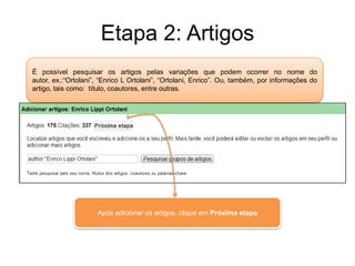 Etapa 2: Artigos
É possível pesquisar os artigos pelas variações que podem ocorrer no nome do
autor, ex.:“Ortolani”, “Enrico L Ortolani”, “Ortolani, Enrico”. Ou, também, por informações do
artigo, tais como: título, coautores, entre outras.

Após adicionar os artigos, clique em Próxima etapa

 