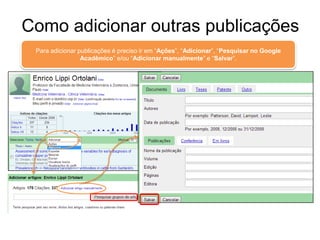 Como adicionar outras publicações
Para adicionar publicações é preciso ir em “Ações”, “Adicionar”, “Pesquisar no Google
Acadêmico” e/ou “Adicionar manualmente” e “Salvar”.

 