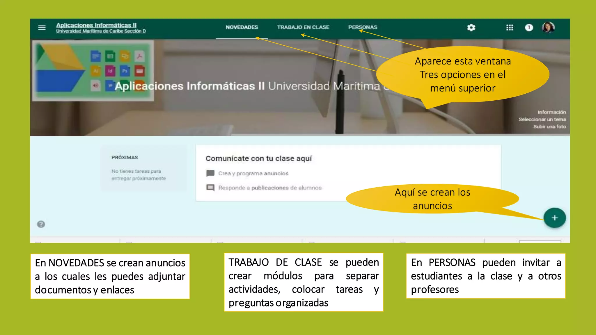 Aparece esta ventana
Tres opciones en el
menú superior
En NOVEDADES se crean anuncios
a los cuales les puedes adjuntar
documentos y enlaces
TRABAJO DE CLASE se pueden
crear módulos para separar
actividades, colocar tareas y
preguntas organizadas
En PERSONAS pueden invitar a
estudiantes a la clase y a otros
profesores
Aquí se crean los
anuncios
 