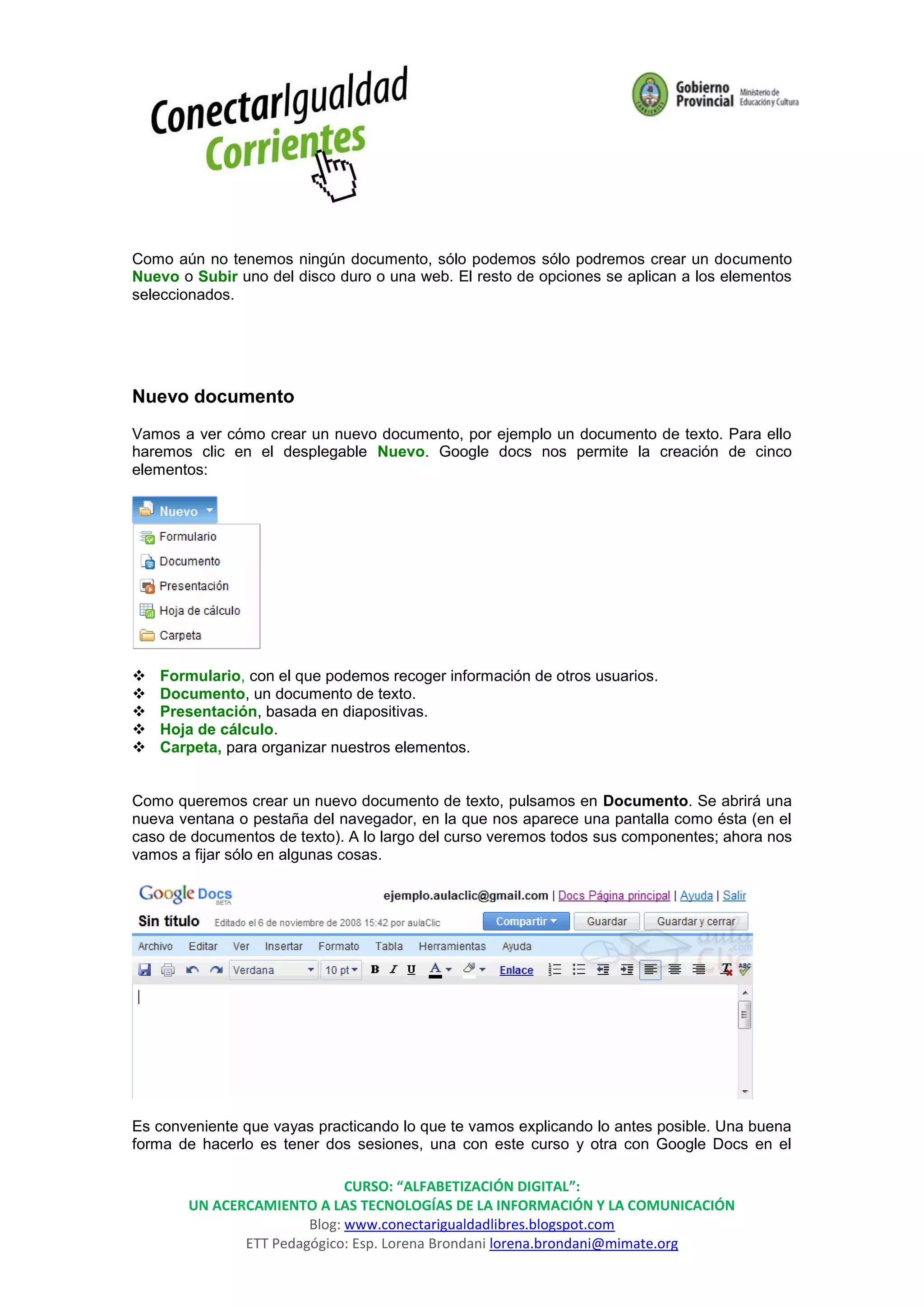 Como aún no tenemos ningún documento, sólo podemos sólo podremos crear un documento
Nuevo o Subir uno del disco duro o una web. El resto de opciones se aplican a los elementos
seleccionados.




Nuevo documento
Vamos a ver cómo crear un nuevo documento, por ejemplo un documento de texto. Para ello
haremos clic en el desplegable Nuevo. Google docs nos permite la creación de cinco
elementos:




   Formulario, con el que podemos recoger información de otros usuarios.
   Documento, un documento de texto.
   Presentación, basada en diapositivas.
   Hoja de cálculo.
   Carpeta, para organizar nuestros elementos.


Como queremos crear un nuevo documento de texto, pulsamos en Documento. Se abrirá una
nueva ventana o pestaña del navegador, en la que nos aparece una pantalla como ésta (en el
caso de documentos de texto). A lo largo del curso veremos todos sus componentes; ahora nos
vamos a fijar sólo en algunas cosas.




Es conveniente que vayas practicando lo que te vamos explicando lo antes posible. Una buena
forma de hacerlo es tener dos sesiones, una con este curso y otra con Google Docs en el

                             CURSO: “ALFABETIZACIÓN DIGITAL”:
       UN ACERCAMIENTO A LAS TECNOLOGÍAS DE LA INFORMACIÓN Y LA COMUNICACIÓN
                       Blog: www.conectarigualdadlibres.blogspot.com
              ETT Pedagógico: Esp. Lorena Brondani lorena.brondani@mimate.org
 