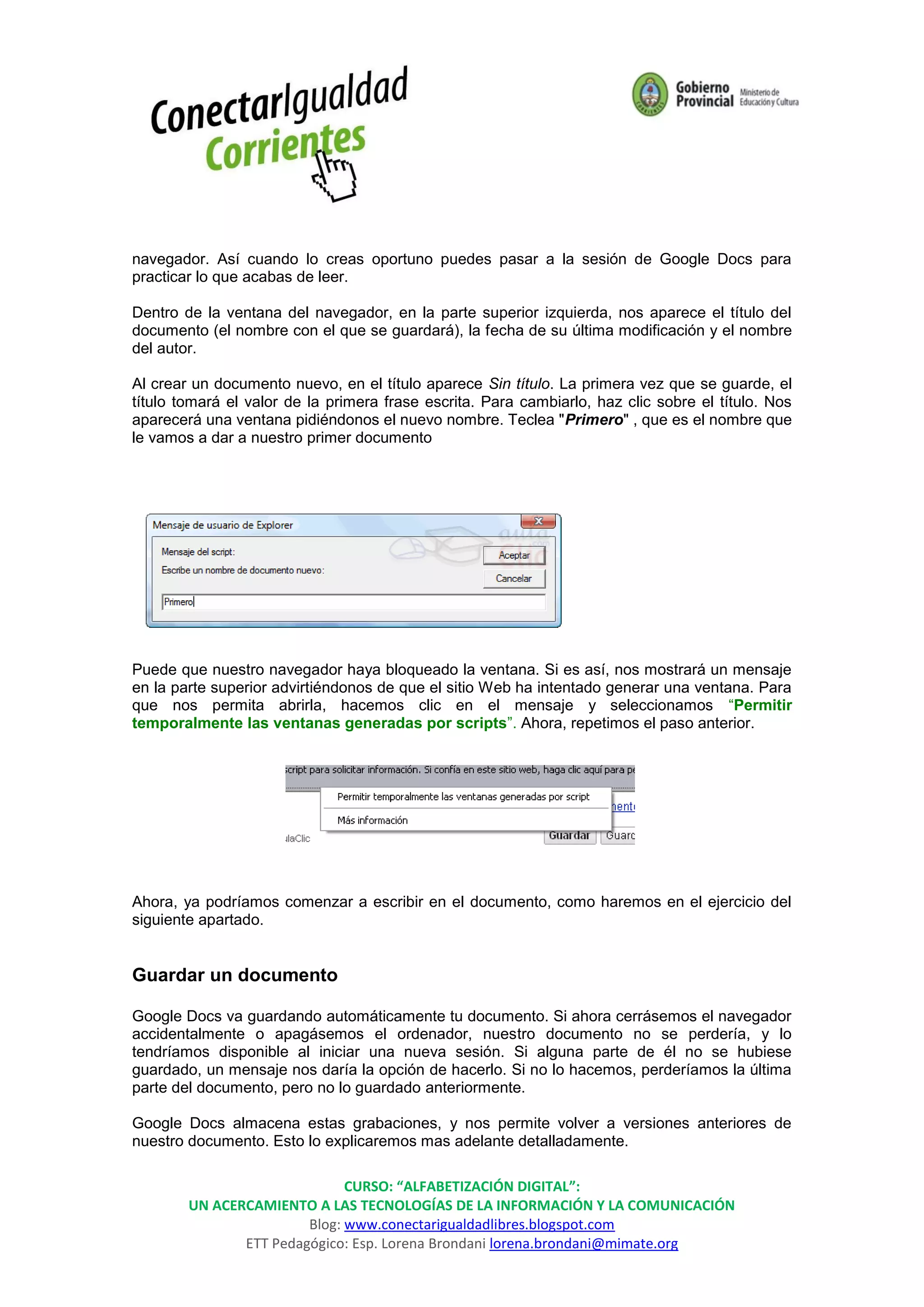 navegador. Así cuando lo creas oportuno puedes pasar a la sesión de Google Docs para
practicar lo que acabas de leer.

Dentro de la ventana del navegador, en la parte superior izquierda, nos aparece el título del
documento (el nombre con el que se guardará), la fecha de su última modificación y el nombre
del autor.

Al crear un documento nuevo, en el título aparece Sin título. La primera vez que se guarde, el
título tomará el valor de la primera frase escrita. Para cambiarlo, haz clic sobre el título. Nos
aparecerá una ventana pidiéndonos el nuevo nombre. Teclea "Primero" , que es el nombre que
le vamos a dar a nuestro primer documento




Puede que nuestro navegador haya bloqueado la ventana. Si es así, nos mostrará un mensaje
en la parte superior advirtiéndonos de que el sitio Web ha intentado generar una ventana. Para
que nos permita abrirla, hacemos clic en el mensaje y seleccionamos “Permitir
temporalmente las ventanas generadas por scripts”. Ahora, repetimos el paso anterior.




Ahora, ya podríamos comenzar a escribir en el documento, como haremos en el ejercicio del
siguiente apartado.


Guardar un documento

Google Docs va guardando automáticamente tu documento. Si ahora cerrásemos el navegador
accidentalmente o apagásemos el ordenador, nuestro documento no se perdería, y lo
tendríamos disponible al iniciar una nueva sesión. Si alguna parte de él no se hubiese
guardado, un mensaje nos daría la opción de hacerlo. Si no lo hacemos, perderíamos la última
parte del documento, pero no lo guardado anteriormente.

Google Docs almacena estas grabaciones, y nos permite volver a versiones anteriores de
nuestro documento. Esto lo explicaremos mas adelante detalladamente.

                              CURSO: “ALFABETIZACIÓN DIGITAL”:
        UN ACERCAMIENTO A LAS TECNOLOGÍAS DE LA INFORMACIÓN Y LA COMUNICACIÓN
                        Blog: www.conectarigualdadlibres.blogspot.com
               ETT Pedagógico: Esp. Lorena Brondani lorena.brondani@mimate.org
 