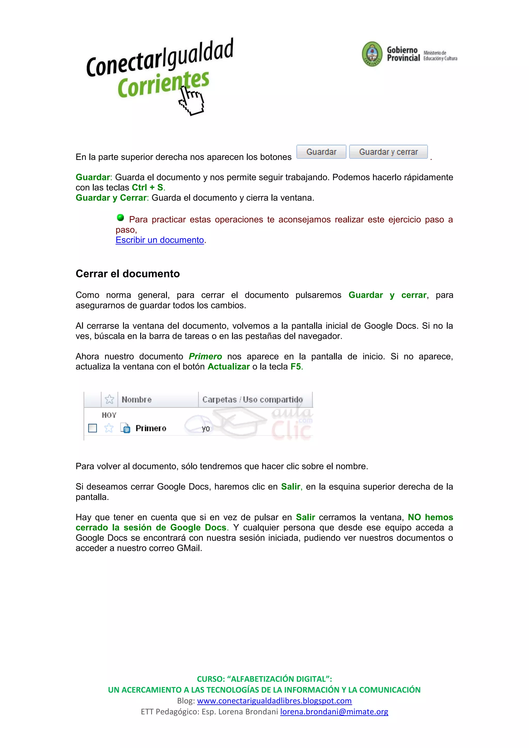 En la parte superior derecha nos aparecen los botones                                  .

Guardar: Guarda el documento y nos permite seguir trabajando. Podemos hacerlo rápidamente
con las teclas Ctrl + S.
Guardar y Cerrar: Guarda el documento y cierra la ventana.

            Para practicar estas operaciones te aconsejamos realizar este ejercicio paso a
         paso,
         Escribir un documento.


Cerrar el documento
Como norma general, para cerrar el documento pulsaremos Guardar y cerrar, para
asegurarnos de guardar todos los cambios.

Al cerrarse la ventana del documento, volvemos a la pantalla inicial de Google Docs. Si no la
ves, búscala en la barra de tareas o en las pestañas del navegador.

Ahora nuestro documento Primero nos aparece en la pantalla de inicio. Si no aparece,
actualiza la ventana con el botón Actualizar o la tecla F5.




Para volver al documento, sólo tendremos que hacer clic sobre el nombre.

Si deseamos cerrar Google Docs, haremos clic en Salir, en la esquina superior derecha de la
pantalla.

Hay que tener en cuenta que si en vez de pulsar en Salir cerramos la ventana, NO hemos
cerrado la sesión de Google Docs. Y cualquier persona que desde ese equipo acceda a
Google Docs se encontrará con nuestra sesión iniciada, pudiendo ver nuestros documentos o
acceder a nuestro correo GMail.




                             CURSO: “ALFABETIZACIÓN DIGITAL”:
       UN ACERCAMIENTO A LAS TECNOLOGÍAS DE LA INFORMACIÓN Y LA COMUNICACIÓN
                       Blog: www.conectarigualdadlibres.blogspot.com
              ETT Pedagógico: Esp. Lorena Brondani lorena.brondani@mimate.org
 