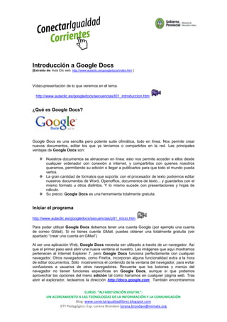 Introducción a Google Docs
[Extraido de: Aula Clic web: http://www.aulaclic.es/googledocs/index.htm ]




Vídeo-presentación de lo que veremos en el tema.

  http://www.aulaclic.es/googledocs/secuencias/t01_introduccion.htm


¿Qué es Google Docs?




Google Docs es una sencilla pero potente suite ofimática, todo en línea. Nos permite crear
nuevos documentos, editar los que ya teníamos o compartirlos en la red. Las principales
ventajas de Google Docs son:

      Nuestros documentos se almacenan en línea: esto nos permite acceder a ellos desde
       cualquier ordenador con conexión a internet, y compartirlos con quienes nosotros
       queramos, permitiendo su edición o llegar a publicarlos para que todo el mundo pueda
       verlos.
      La gran cantidad de formatos que soporta: con el procesador de texto podremos editar
       nuestros documentos de Word, Openoffice, documentos de texto... y guardarlos con el
       mismo formato u otros distintos. Y lo mismo sucede con presentaciones y hojas de
       cálculo.
      Su precio: Google Docs es una herramienta totalmente gratuita.


Iniciar el programa

http://www.aulaclic.es/googledocs/secuencias/p01_inicio.htm

Para poder utilizar Google Docs debemos tener una cuenta Google (por ejemplo una cuenta
de correo GMail). Si no tienes cuenta GMail, puedes obtener una totalmente gratuita (ver
apartado “crear una cuenta en GMail”)

Al ser una aplicación Web, Google Docs necesita ser utilizado a través de un navegador. Así
que el primer paso será abrir una nueva ventana el nuestro. Las imágenes que aquí mostramos
pertenecen al Internet Explorer 7, pero Google Docs funciona perfectamente con cualquier
navegador. Otros navegadores, como Firefox, incorporan alguna funcionalidad extra a la hora
de editar documentos. Sólo mostraremos el contenido de la ventana del navegador, para evitar
confusiones a usuarios de otros navegadores. Recuerda que los botones y menús del
navegador no tienen funciones específicas en Google Docs, aunque sí que podemos
aprovechar las opciones del menú edición tal como haríamos en cualquier página web. Tras
abrir el explorador, tecleamos la dirección http://docs.google.com También encontraremos


                                CURSO: “ALFABETIZACIÓN DIGITAL”:
          UN ACERCAMIENTO A LAS TECNOLOGÍAS DE LA INFORMACIÓN Y LA COMUNICACIÓN
                          Blog: www.conectarigualdadlibres.blogspot.com
                 ETT Pedagógico: Esp. Lorena Brondani lorena.brondani@mimate.org
 