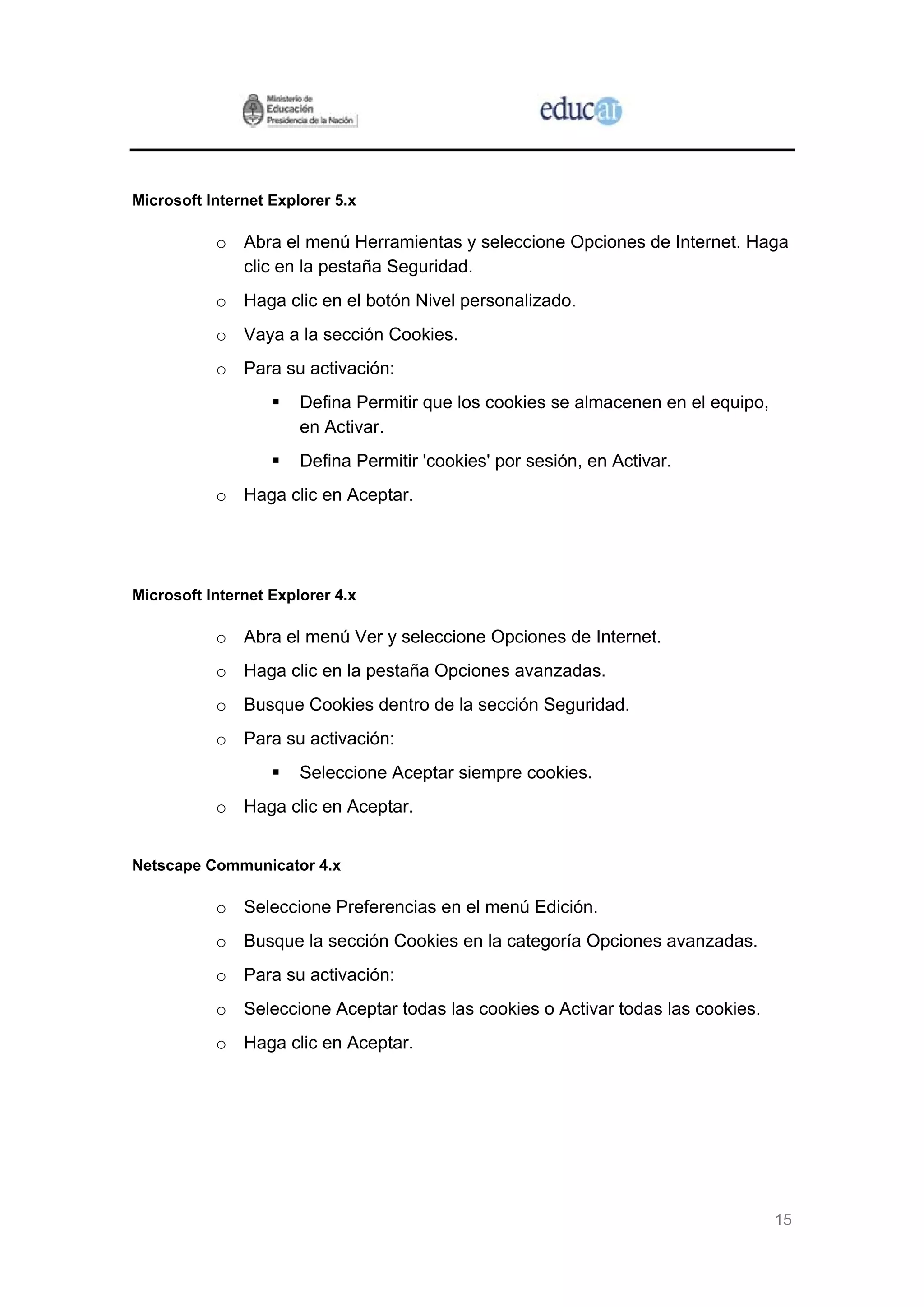 Microsoft Internet Explorer 5.x

           o Abra el menú Herramientas y seleccione Opciones de Internet. Haga
             clic en la pestaña Seguridad.
           o Haga clic en el botón Nivel personalizado.
           o Vaya a la sección Cookies.
           o Para su activación:
                       Defina Permitir que los cookies se almacenen en el equipo,
                       en Activar.
                       Defina Permitir 'cookies' por sesión, en Activar.
           o Haga clic en Aceptar.




Microsoft Internet Explorer 4.x

           o Abra el menú Ver y seleccione Opciones de Internet.
           o Haga clic en la pestaña Opciones avanzadas.
           o Busque Cookies dentro de la sección Seguridad.
           o Para su activación:
                       Seleccione Aceptar siempre cookies.
           o Haga clic en Aceptar.


Netscape Communicator 4.x

           o Seleccione Preferencias en el menú Edición.
           o Busque la sección Cookies en la categoría Opciones avanzadas.
           o Para su activación:
           o Seleccione Aceptar todas las cookies o Activar todas las cookies.
           o Haga clic en Aceptar.




                                                                                    15
 
