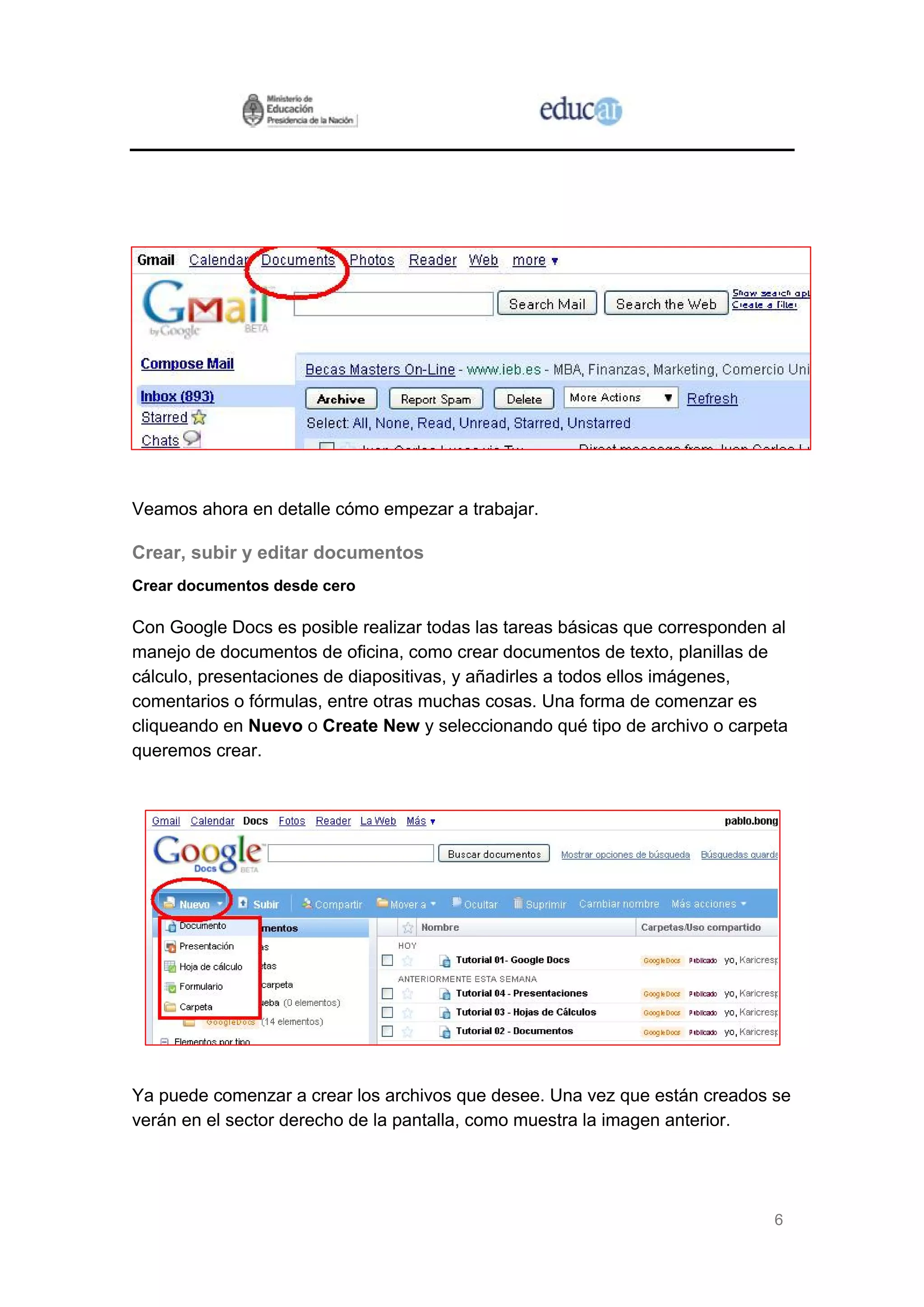Veamos ahora en detalle cómo empezar a trabajar.

Crear, subir y editar documentos
Crear documentos desde cero

Con Google Docs es posible realizar todas las tareas básicas que corresponden al
manejo de documentos de oficina, como crear documentos de texto, planillas de
cálculo, presentaciones de diapositivas, y añadirles a todos ellos imágenes,
comentarios o fórmulas, entre otras muchas cosas. Una forma de comenzar es
cliqueando en Nuevo o Create New y seleccionando qué tipo de archivo o carpeta
queremos crear.




Ya puede comenzar a crear los archivos que desee. Una vez que están creados se
verán en el sector derecho de la pantalla, como muestra la imagen anterior.




                                                                              6
 
