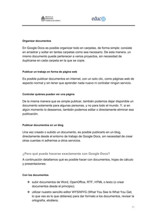 Organizar documentos

En Google Docs es posible organizar todo en carpetas, de forma simple: consiste
en arrastrar y soltar en tantas carpetas como sea necesario. De esta manera, un
mismo documento puede pertenecer a varios proyectos, sin necesidad de
duplicarse en cada carpeta en la que se copie.


Publicar un trabajo en forma de página web

Es posible publicar documentos en internet, con un solo clic, como páginas web de
aspecto normal y sin tener que aprender nada nuevo ni contratar ningún servicio.


Controlar quiénes pueden ver una página

De la misma manera que es simple publicar, también podemos dejar disponible un
documento solamente para algunas personas, y no para todo el mundo. Y, si en
algún momento lo deseamos, también podemos editar o directamente eliminar esa
publicación.


Publicar documentos en un blog

Una vez creado o subido un documento, es posible publicarlo en un blog,
directamente desde el entorno de trabajo de Google Docs, sin necesidad de crear
otras cuentas ni adherirse a otros servicios.



¿Pero qué puede hacerse exactamente con Google Docs?
A continuación detallamos qué es posible hacer con documentos, hojas de cálculo
y presentaciones:


Con los documentos

       subir documentos de Word, OpenOffice, RTF, HTML o texto (o crear
       documentos desde el principio);
       utilizar nuestro sencillo editor WYSIWYG (What You See Is What You Get,
       lo que ves es lo que obtienes) para dar formato a los documentos, revisar la
       ortografía, etcétera;

                                                                                 11
 