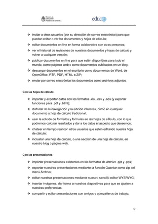 invitar a otros usuarios (por su dirección de correo electrónico) para que
       puedan editar o ver los documentos y hojas de cálculo;
       editar documentos on line en forma colaborativa con otras personas;
       ver el historial de revisiones de nuestros documentos y hojas de cálculo y
       volver a cualquier versión;
       publicar documentos on line para que estén disponibles para todo el
       mundo, como páginas web o como documentos publicados en un blog;
       descargar documentos en el escritorio como documentos de Word, de
       OpenOffice, RTF, PDF, HTML o ZIP;
       enviar por correo electrónico los documentos como archivos adjuntos.


Con las hojas de cálculo

       importar y exportar datos con los formatos .xls, .csv y .ods (y exportar
       funciones para .pdf y .html);
       disfrutar de la navegación y la edición intuitivas, como en cualquier
       documento u hoja de cálculo tradicional;
       usar la edición de formatos y fórmulas en las hojas de cálculo, con lo que
       podremos calcular resultados y dar a los datos el aspecto que deseemos;
       chatear en tiempo real con otros usuarios que estén editando nuestra hoja
       de cálculo;
       incrustar una hoja de cálculo, o una sección de una hoja de cálculo, en
       nuestro blog o página web.


Con las presentaciones

       importar presentaciones existentes en los formatos de archivo .ppt y .pps;
       exportar nuestras presentaciones mediante la función Guardar como zip del
       menú Archivo;
       editar nuestras presentaciones mediante nuestro sencillo editor WYSIWYG;
       insertar imágenes, dar forma a nuestras diapositivas para que se ajusten a
       nuestras preferencias;
       compartir y editar presentaciones con amigos y compañeros de trabajo;



                                                                                    12
 