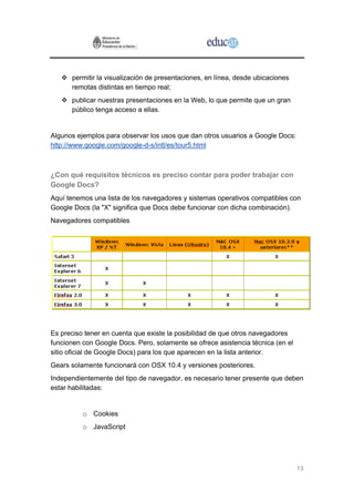 permitir la visualización de presentaciones, en línea, desde ubicaciones
      remotas distintas en tiempo real;
      publicar nuestras presentaciones en la Web, lo que permite que un gran
      público tenga acceso a ellas.


Algunos ejemplos para observar los usos que dan otros usuarios a Google Docs:
http://www.google.com/google-d-s/intl/es/tour5.html



¿Con qué requisitos técnicos es preciso contar para poder trabajar con
Google Docs?
Aquí tenemos una lista de los navegadores y sistemas operativos compatibles con
Google Docs (la "X" significa que Docs debe funcionar con dicha combinación).
Navegadores compatibles




Es preciso tener en cuenta que existe la posibilidad de que otros navegadores
funcionen con Google Docs. Pero, solamente se ofrece asistencia técnica (en el
sitio oficial de Google Docs) para los que aparecen en la lista anterior.
Gears solamente funcionará con OSX 10.4 y versiones posteriores.
Independientemente del tipo de navegador, es necesario tener presente que deben
estar habilitadas:


          o Cookies
          o JavaScript




                                                                                 13
 