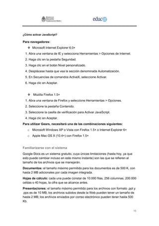 ¿Cómo activar JavaScript?

Para navegadores:
      Microsoft Internet Explorer 6.0+
 1. Abra una ventana de IE y selecciona Herramientas > Opciones de Internet.
 2. Haga clic en la pestaña Seguridad.
 3. Haga clic en el botón Nivel personalizado.
 4. Desplácese hasta que vea la sección denominada Automatización.
 5. En Secuencias de comandos ActiveX, seleccione Activar.
 6. Haga clic en Aceptar.


       Mozilla Firefox 1.5+
 1. Abra una ventana de Firefox y seleccione Herramientas > Opciones.
 2. Seleccione la pestaña Contenido.
 3. Seleccione la casilla de verificación para Activar JavaScript.
 4. Haga clic en Aceptar.
Para utilizar Gears, necesitará una de las combinaciones siguientes:
   o Microsoft Windows XP o Vista con Firefox 1.5+ o Internet Explorer 6+
   o Apple Mac OS X (10.4+) con Firefox 1.5+


Familiarizarse con el sistema
Google Docs es un sistema gratuito, cuya únicas limitaciones (hasta hoy, ya que
esto puede cambiar incluso en este mismo instante) son las que se refieren al
tamaño de los archivos que se manejarán.
Documentos: el tamaño máximo permitido para los documentos es de 500 K, con
hasta 2 MB adicionales por cada imagen integrada.
Hojas de cálculo: cada una puede constar de 10.000 filas, 256 columnas, 200.000
celdas o 40 hojas, la cifra que se alcance antes.
Presentaciones: el tamaño máximo permitido para los archivos con formato .ppt y
.pps es de 10 MB; los archivos subidos desde la Web pueden tener un tamaño de
hasta 2 MB; los archivos enviados por correo electrónico pueden tener hasta 500
Kb.


                                                                                  16
 