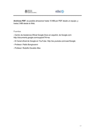Archivos PDF: es posible almacenar hasta 10 MB por PDF desde un equipo, y
hasta 2 MB desde la Web.



Fuentes
- Centro de Asistencia Oficial Google Docs en español, de Google.com:
http://documents.google.com/support/?hl=es
- El Canal oficial de Google en YouTube. http://es.youtube.com/user/Google
- Profesor: Pablo Bongiovanni
- Profesor: Rodolfo Osvaldo Alba




                                                                             17
 
