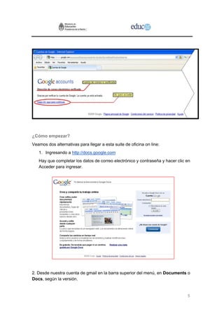 ¿Cómo empezar?
Veamos dos alternativas para llegar a esta suite de oficina on line:
   1. Ingresando a http://docs.google.com
   Hay que completar los datos de correo electrónico y contraseña y hacer clic en
   Acceder para ingresar.




2. Desde nuestra cuenta de gmail en la barra superior del menú, en Documents o
Docs, según la versión.


                                                                               5
 